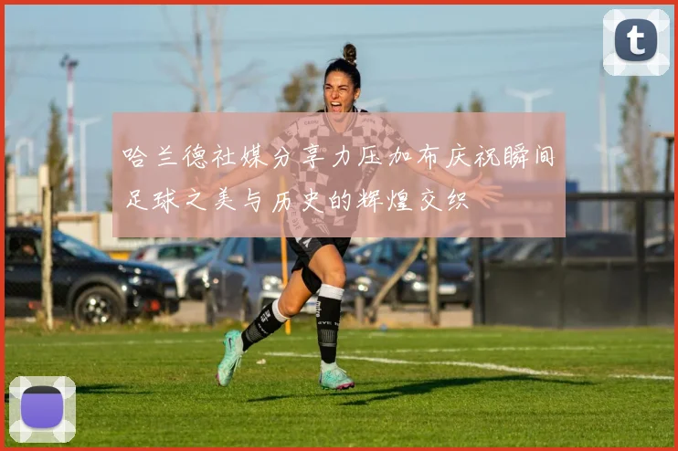 哈兰德社媒分享力压加布庆祝瞬间足球之美与历史的辉煌交织
